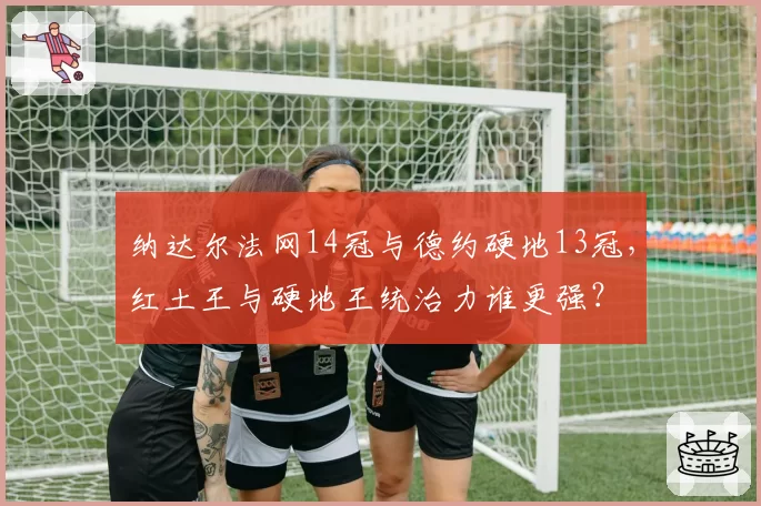 纳达尔法网14冠与德约硬地13冠，红土王与硬地王统治力谁更强？