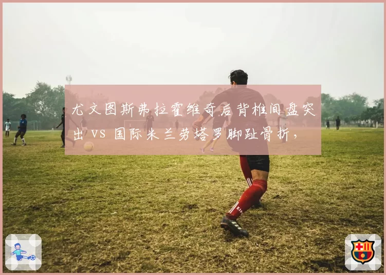 尤文图斯弗拉霍维奇后背椎间盘突出 vs 国际米兰劳塔罗脚趾骨折，中锋伤病史差异