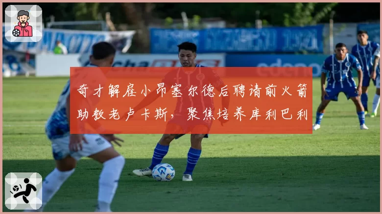 奇才解雇小昂塞尔德后聘请前火箭助教老卢卡斯，聚焦培养库利巴利