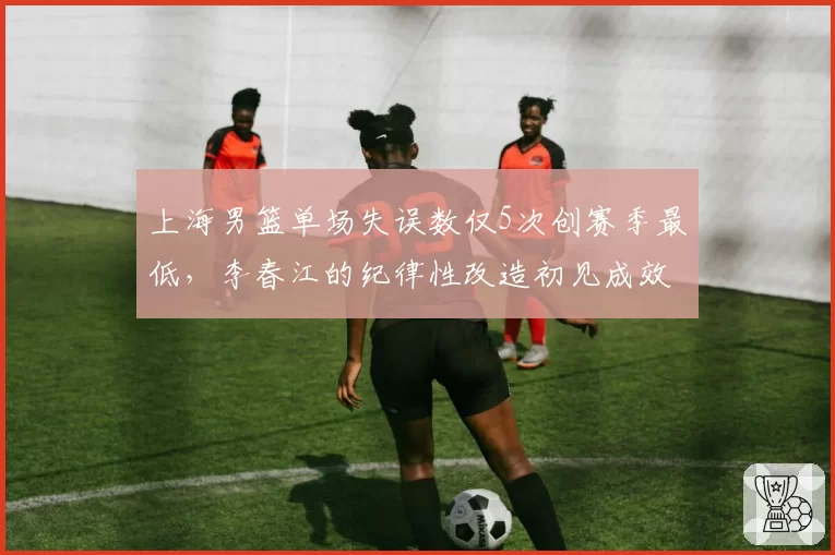 上海男篮单场失误数仅5次创赛季最低,李春江的纪律性改造初见成效?