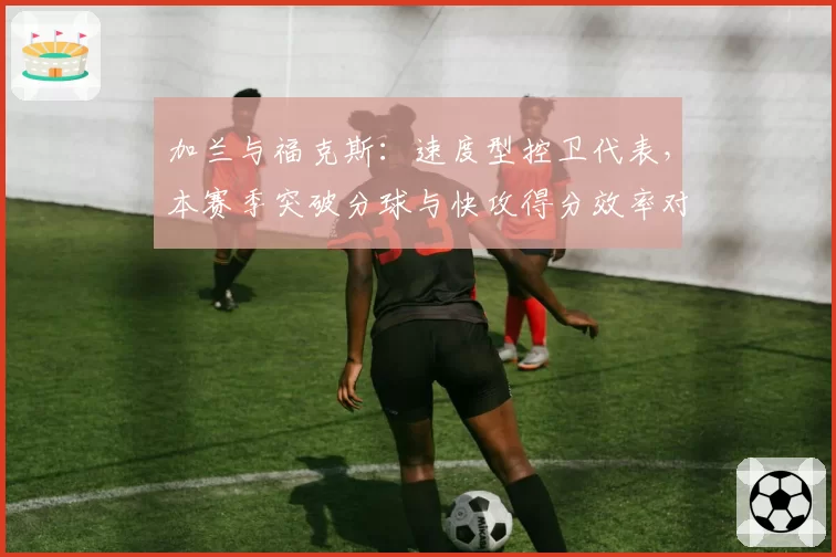 加兰与福克斯：速度型控卫代表，本赛季突破分球与快攻得分效率对比
