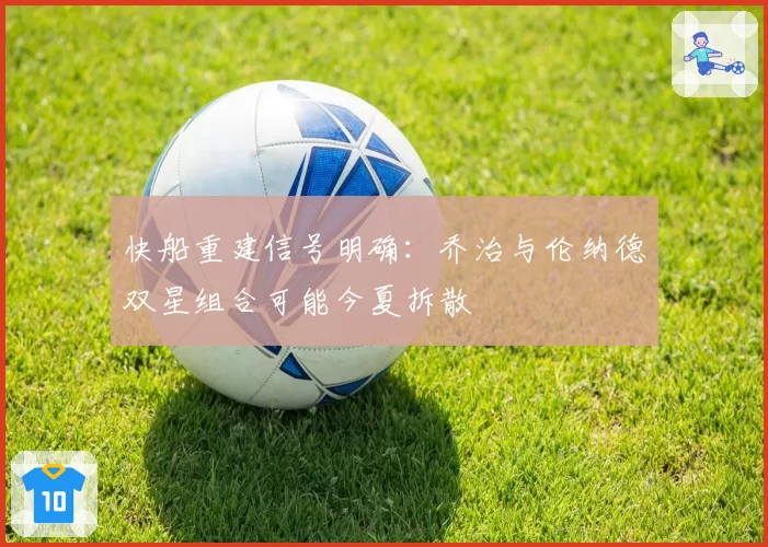 快船重建信号明确：乔治与伦纳德双星组合可能今夏拆散