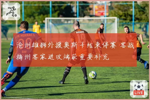 沧州雄狮外援奥斯卡结束停赛 客战梅州客家进攻端获重要补充