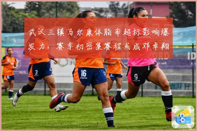 武汉三镇马尔康体脂率超标影响爆发力，赛季初密集赛程或成邓卓翔最大考验