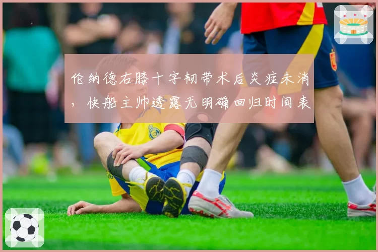 伦纳德右膝十字韧带术后炎症未消，快船主帅透露无明确回归时间表