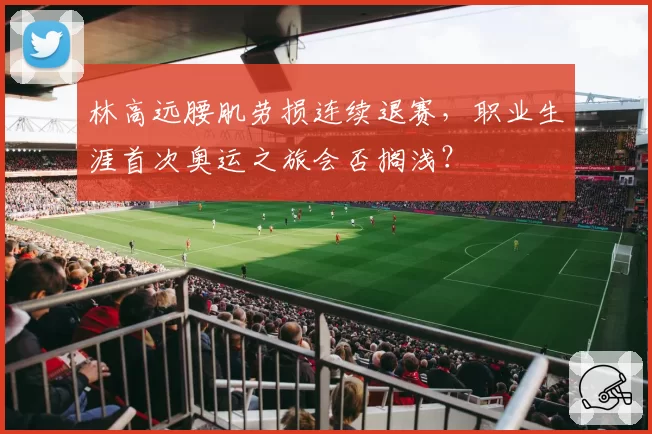 林高远腰肌劳损连续退赛，职业生涯首次奥运之旅会否搁浅？