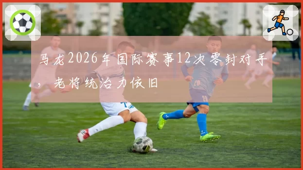 马龙2026年国际赛事12次零封对手,老将统治力依旧
