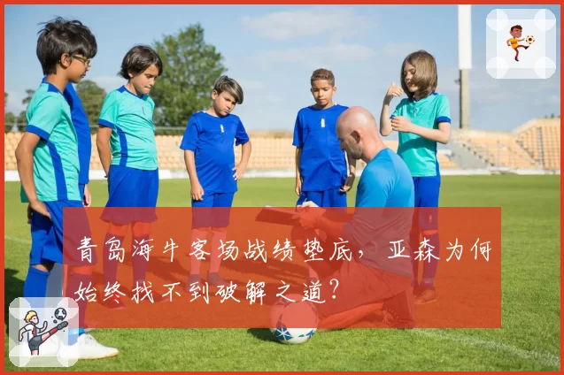 青岛海牛客场战绩垫底，亚森为何始终找不到破解之道？