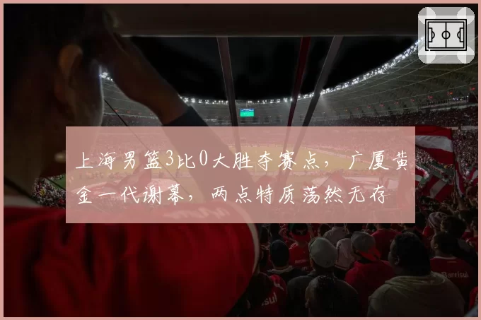 上海男篮3比0大胜夺赛点,广厦黄金一代谢幕,两点特质荡然无存