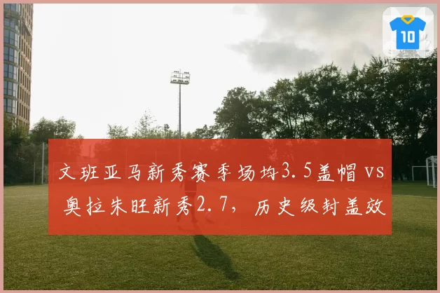 文班亚马新秀赛季场均3.5盖帽 vs 奥拉朱旺新秀2.7，历史级封盖效率初现