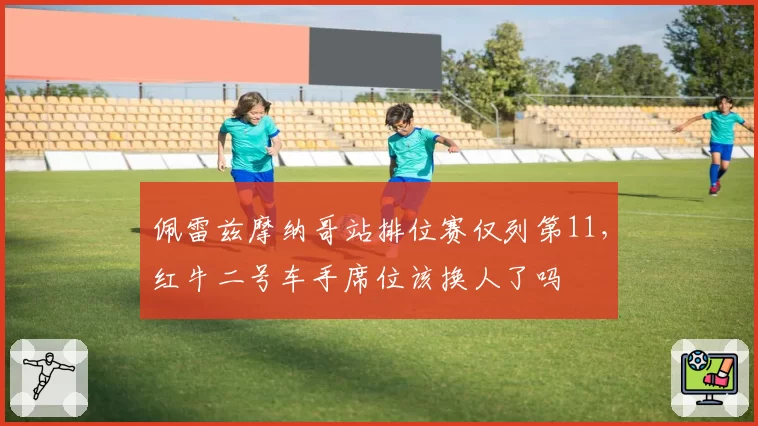 佩雷兹摩纳哥站排位赛仅列第11，红牛二号车手席位该换人了吗