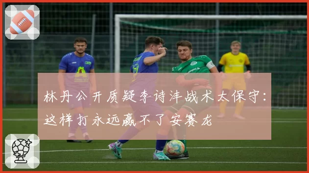 林丹公开质疑李诗沣战术太保守:这样打永远赢不了安赛龙