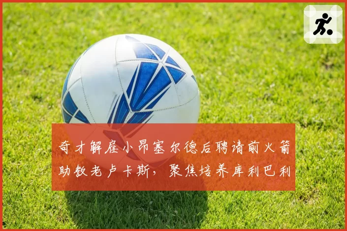 奇才解雇小昂塞尔德后聘请前火箭助教老卢卡斯，聚焦培养库利巴利