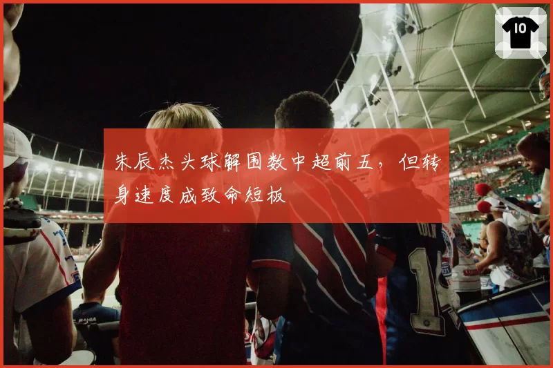 朱辰杰头球解围数中超前五，但转身速度成致命短板