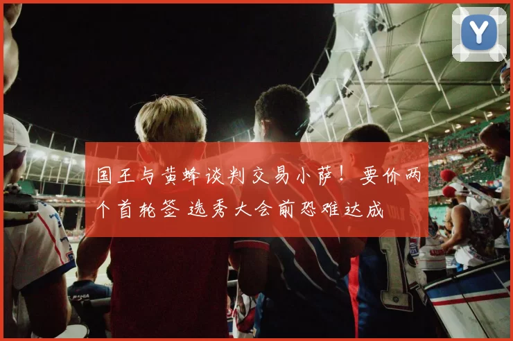 国王与黄蜂谈判交易小萨!要价两个首轮签 选秀大会前恐难达成