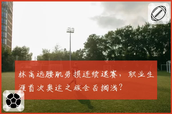 林高远腰肌劳损连续退赛，职业生涯首次奥运之旅会否搁浅？