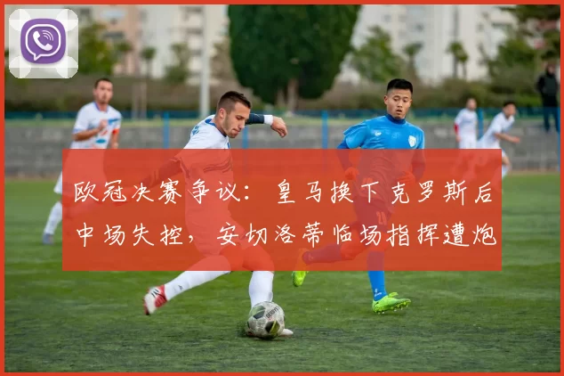 欧冠决赛争议：皇马换下克罗斯后中场失控，安切洛蒂临场指挥遭炮轰