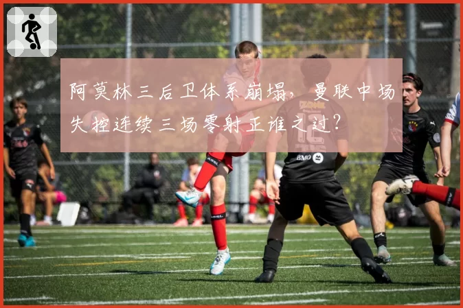 阿莫林三后卫体系崩塌，曼联中场失控连续三场零射正谁之过？