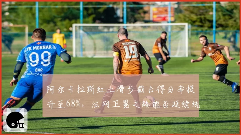 阿尔卡拉斯红土滑步截击得分率提升至68%，法网卫冕之路能否延续统治？