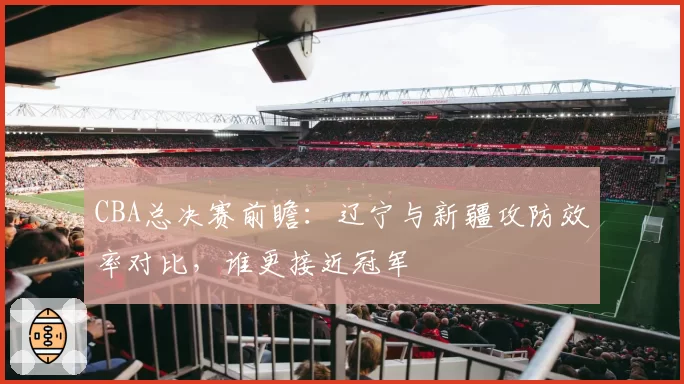 CBA总决赛前瞻:辽宁与新疆攻防效率对比,谁更接近冠军