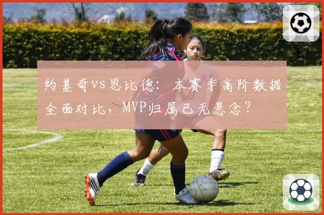 约基奇vs恩比德:本赛季高阶数据全面对比,MVP归属已无悬念?