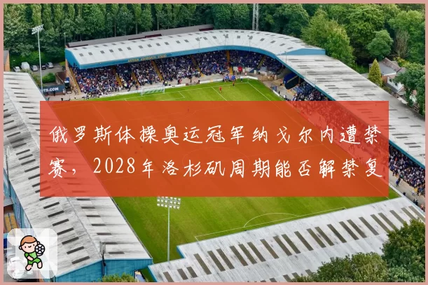 俄罗斯体操奥运冠军纳戈尔内遭禁赛,2028年洛杉矶周期能否解禁复出?