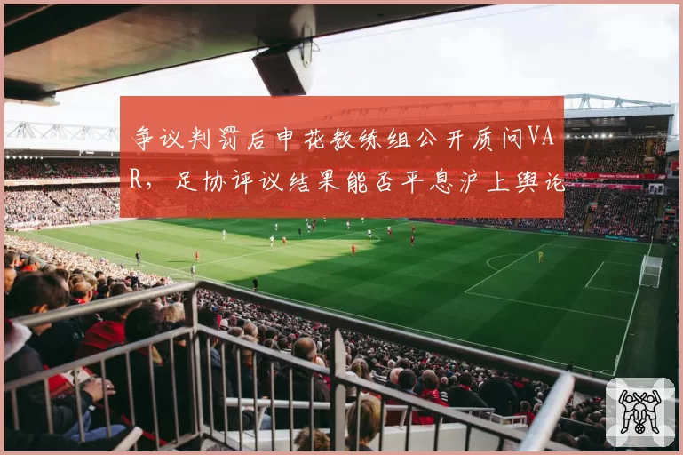 争议判罚后申花教练组公开质问VAR,足协评议结果能否平息沪上舆论风暴