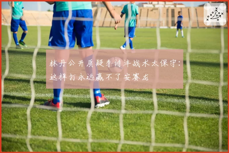 林丹公开质疑李诗沣战术太保守:这样打永远赢不了安赛龙