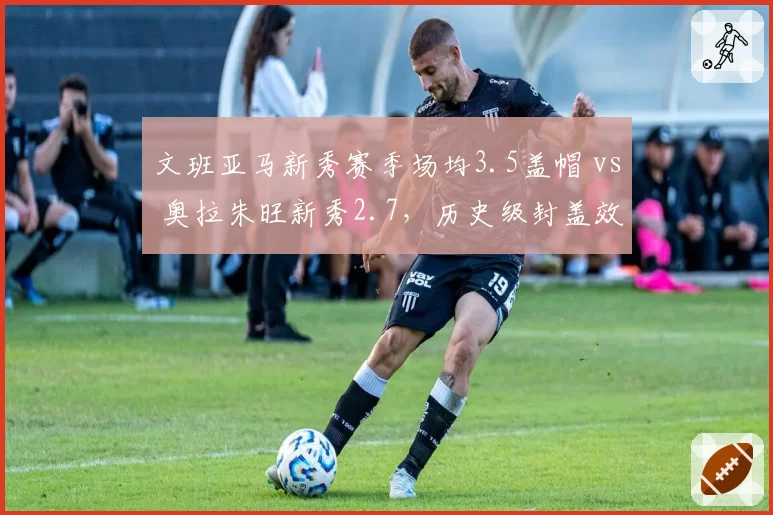 文班亚马新秀赛季场均3.5盖帽 vs 奥拉朱旺新秀2.7，历史级封盖效率初现