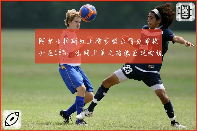 阿尔卡拉斯红土滑步截击得分率提升至68%，法网卫冕之路能否延续统治？