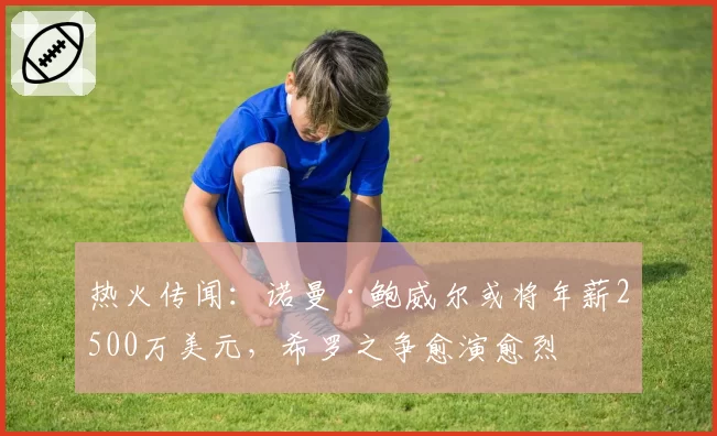 热火传闻：诺曼·鲍威尔或将年薪2500万美元，希罗之争愈演愈烈