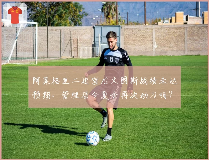 阿莱格里二进宫尤文图斯战绩未达预期，管理层今夏会再次动刀吗？