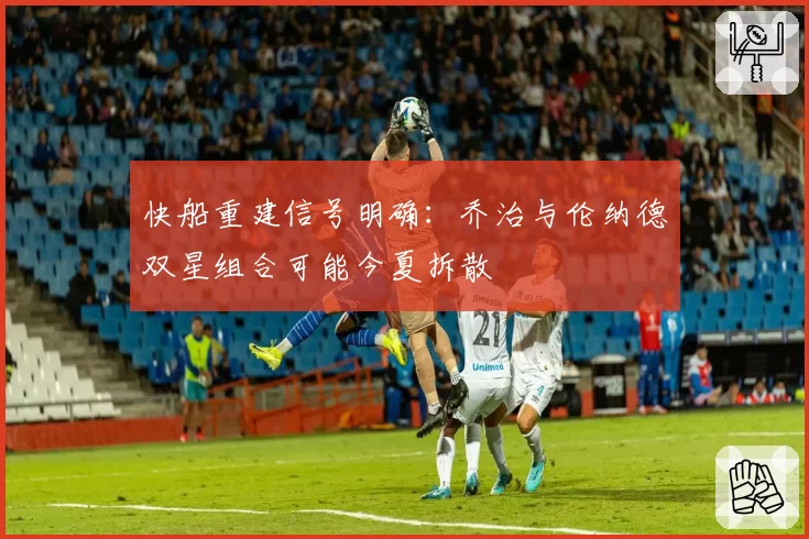快船重建信号明确：乔治与伦纳德双星组合可能今夏拆散