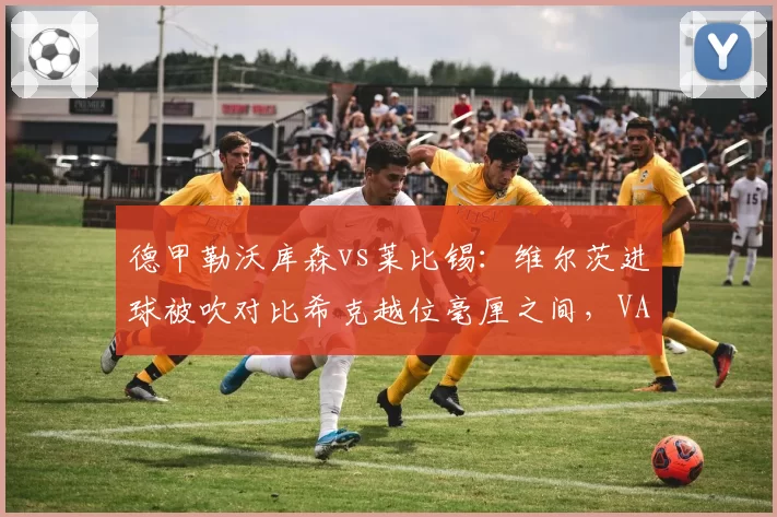 德甲勒沃库森vs莱比锡：维尔茨进球被吹对比希克越位毫厘之间，VAR划线争议再引改革呼声