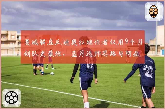 曼城解雇瓜迪奥拉继任者仅用9个月创队史最短,蓝月选帅思路与阿森纳押注阿尔特塔差距何在?