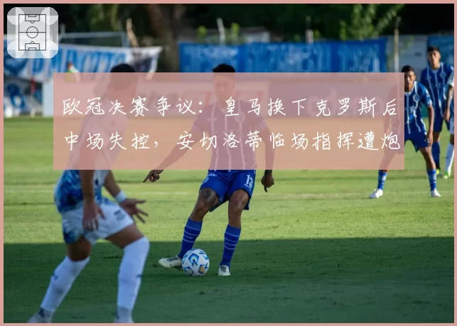 欧冠决赛争议：皇马换下克罗斯后中场失控，安切洛蒂临场指挥遭炮轰