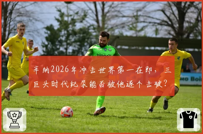 辛纳2026年冲击世界第一在即，三巨头时代纪录能否被他逐个击破？