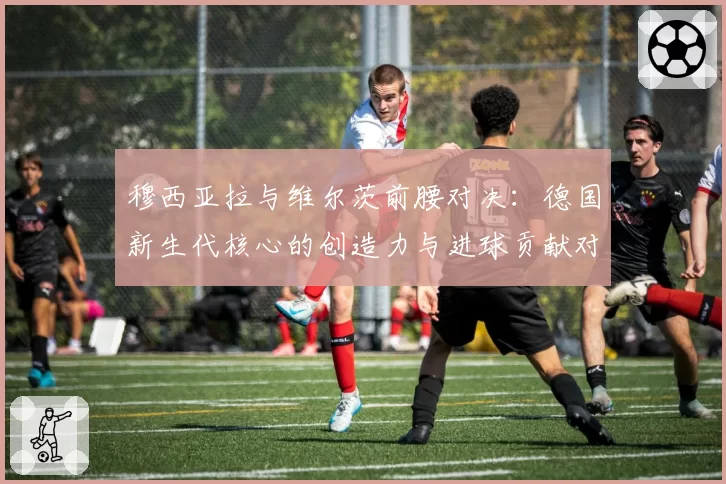 穆西亚拉与维尔茨前腰对决：德国新生代核心的创造力与进球贡献对比