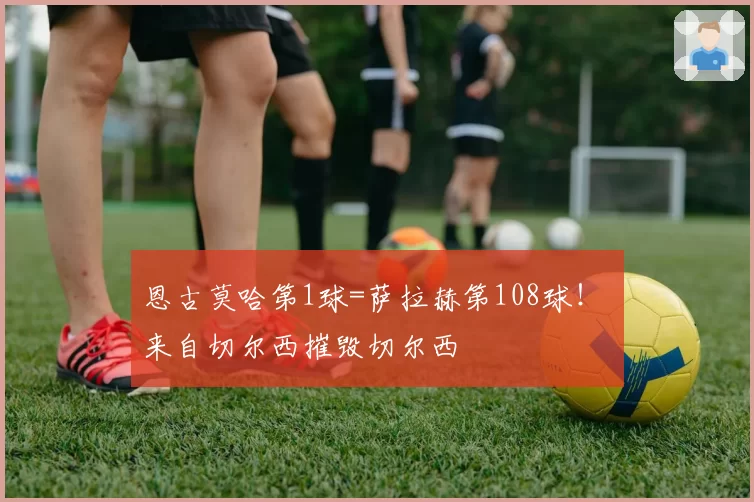 恩古莫哈第1球=萨拉赫第108球！ 来自切尔西摧毁切尔西