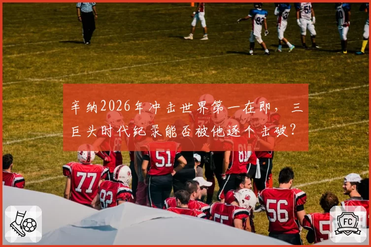 辛纳2026年冲击世界第一在即，三巨头时代纪录能否被他逐个击破？