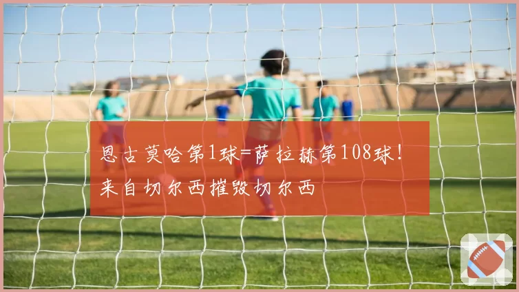 恩古莫哈第1球=萨拉赫第108球！ 来自切尔西摧毁切尔西