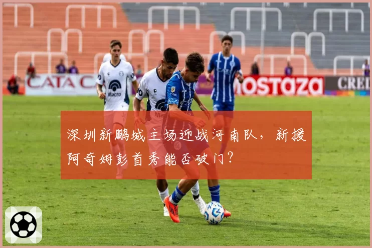 深圳新鹏城主场迎战河南队，新援阿奇姆彭首秀能否破门？